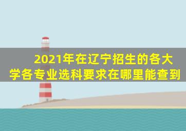 2021年在辽宁招生的各大学各专业选科要求在哪里能查到