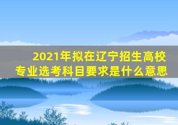 2021年拟在辽宁招生高校专业选考科目要求是什么意思