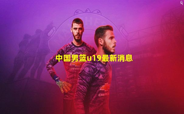 中国男篮u19最新消息