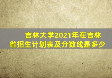 吉林大学2021年在吉林省招生计划表及分数线是多少