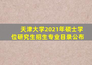 天津大学2021年硕士学位研究生招生专业目录公布
