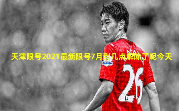 天津限号2021最新限号7月到几点解除了呢今天