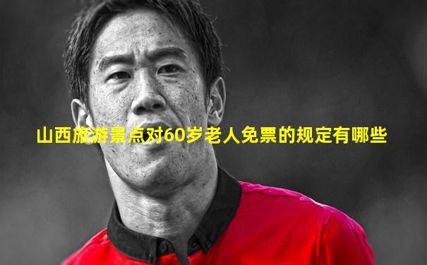 山西旅游景点对60岁老人免票的规定有哪些