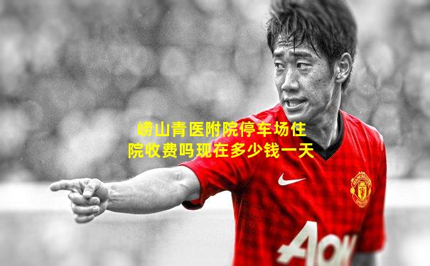 崂山青医附院停车场住院收费吗现在多少钱一天