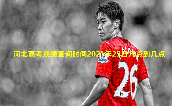 河北高考成绩查询时间2021年25日几点到几点