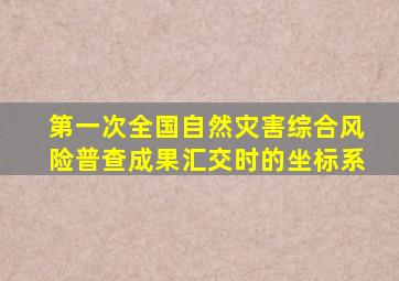 第一次全国自然灾害综合风险普查成果汇交时的坐标系