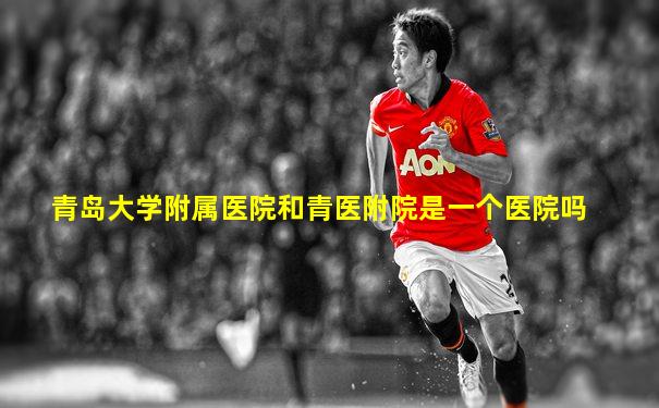 青岛大学附属医院和青医附院是一个医院吗