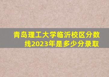 青岛理工大学临沂校区分数线2023年是多少分录取