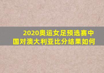 2020奥运女足预选赛中国对澳大利亚比分结果如何