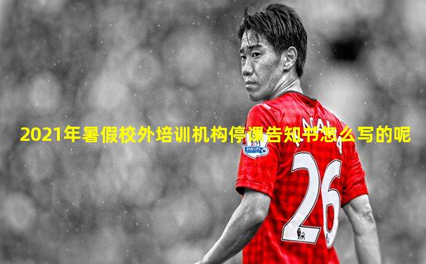 2021年暑假校外培训机构停课告知书怎么写的呢