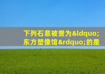 下列石意被誉为“东方塑像馆”的是