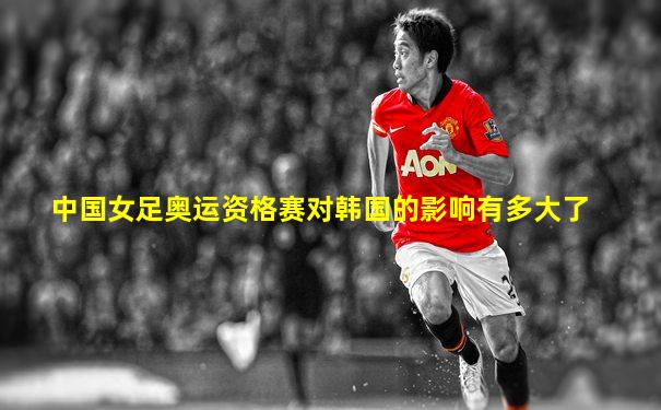 中国女足奥运资格赛对韩国的影响有多大了