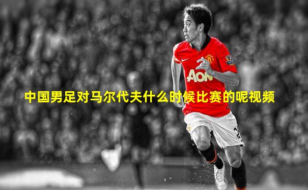 中国男足对马尔代夫什么时候比赛的呢视频