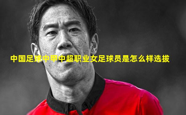 中国足球中甲中超职业女足球员是怎么样选拔