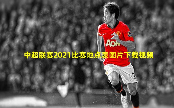中超联赛2021比赛地点表图片下载视频