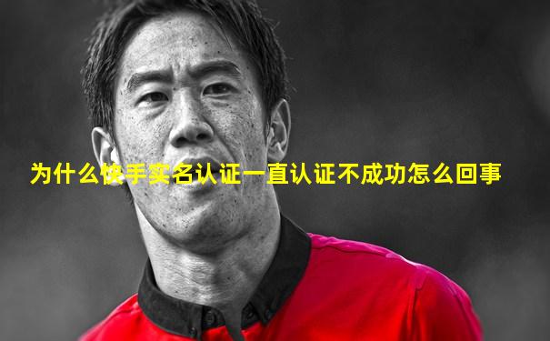 为什么快手实名认证一直认证不成功怎么回事