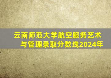云南师范大学航空服务艺术与管理录取分数线2024年