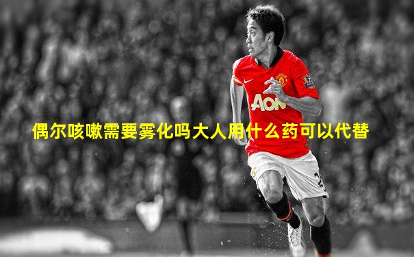 偶尔咳嗽需要雾化吗大人用什么药可以代替