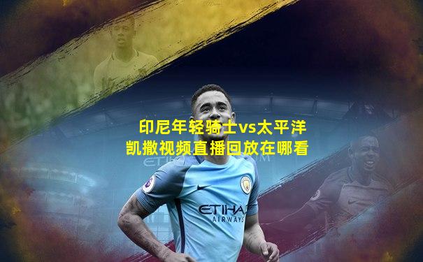 印尼年轻骑士vs太平洋凯撒视频直播回放在哪看