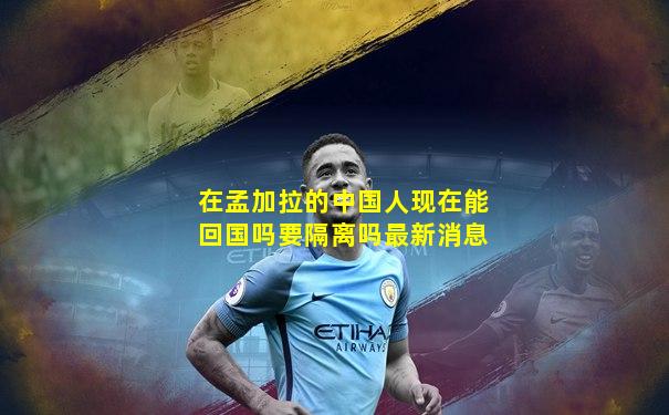 在孟加拉的中国人现在能回国吗要隔离吗最新消息