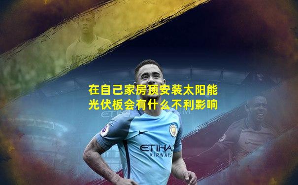 在自己家房顶安装太阳能光伏板会有什么不利影响