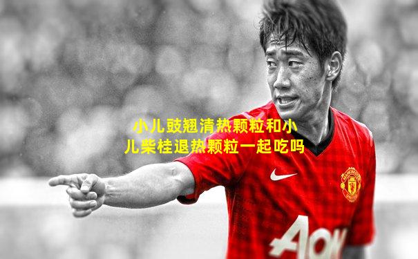 小儿豉翘清热颗粒和小儿柴桂退热颗粒一起吃吗