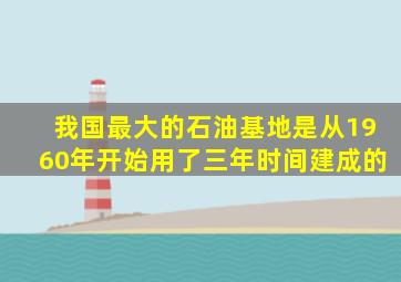 我国最大的石油基地是从1960年开始用了三年时间建成的