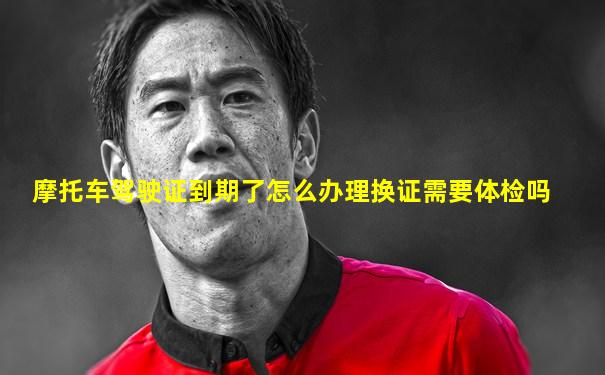 摩托车驾驶证到期了怎么办理换证需要体检吗