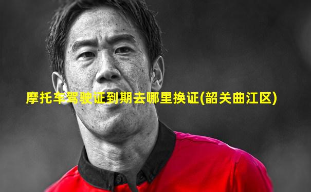 摩托车驾驶证到期去哪里换证(韶关曲江区)