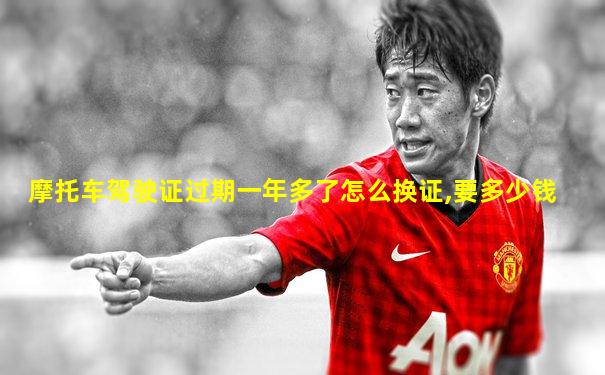 摩托车驾驶证过期一年多了怎么换证,要多少钱