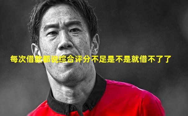 每次借款都说综合评分不足是不是就借不了了