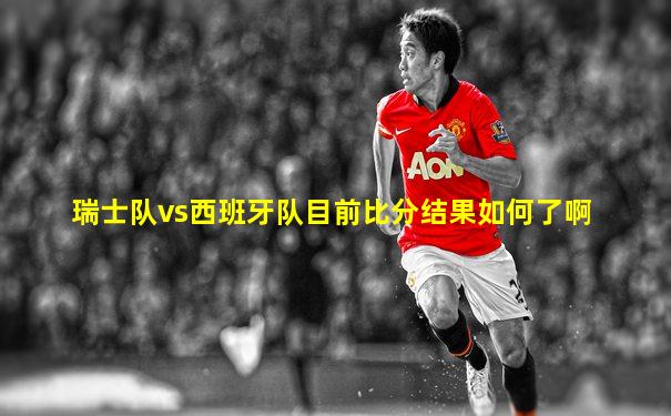 瑞士队vs西班牙队目前比分结果如何了啊
