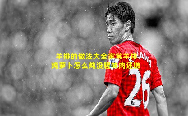 羊排的做法大全家常羊排炖萝卜怎么炖没腥味肉还嫩