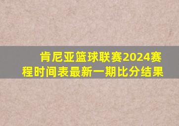 肯尼亚篮球联赛2024赛程时间表最新一期比分结果