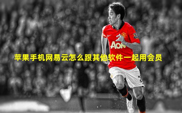 苹果手机网易云怎么跟其他软件一起用会员