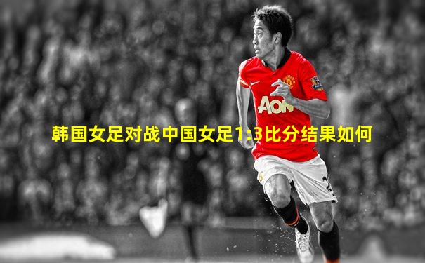 韩国女足对战中国女足1:3比分结果如何