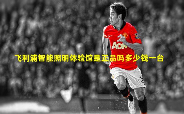 飞利浦智能照明体验馆是正品吗多少钱一台