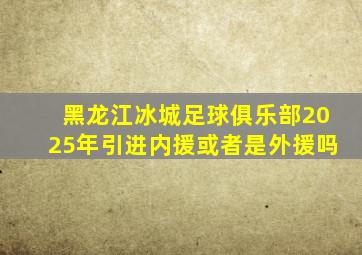 黑龙江冰城足球俱乐部2025年引进内援或者是外援吗